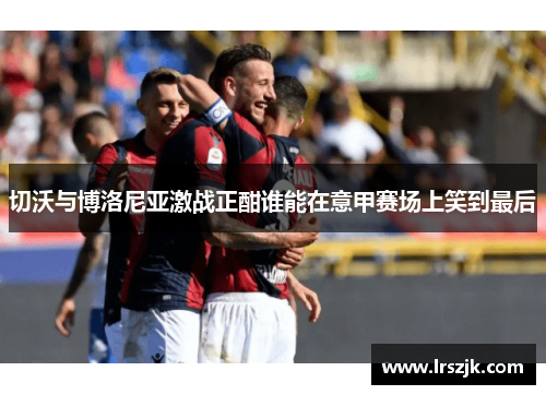 切沃与博洛尼亚激战正酣谁能在意甲赛场上笑到最后
