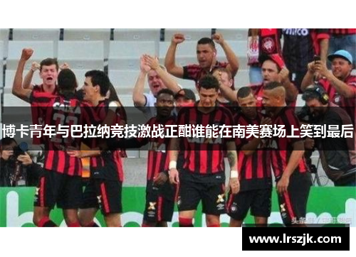 博卡青年与巴拉纳竞技激战正酣谁能在南美赛场上笑到最后