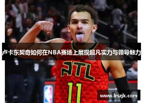 卢卡东契奇如何在NBA赛场上展现超凡实力与领导魅力