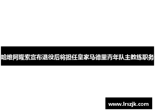 哈维阿隆索宣布退役后将担任皇家马德里青年队主教练职务