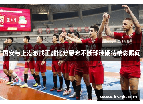 国安与上港激战正酣比分悬念不断球迷期待精彩瞬间