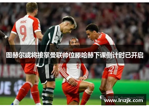 图赫尔或将接掌曼联帅位滕哈赫下课倒计时已开启