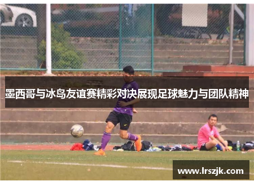 墨西哥与冰岛友谊赛精彩对决展现足球魅力与团队精神