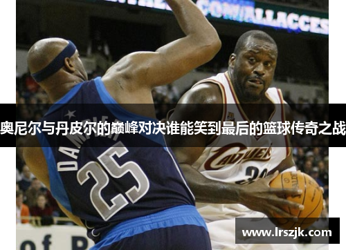 奥尼尔与丹皮尔的巅峰对决谁能笑到最后的篮球传奇之战