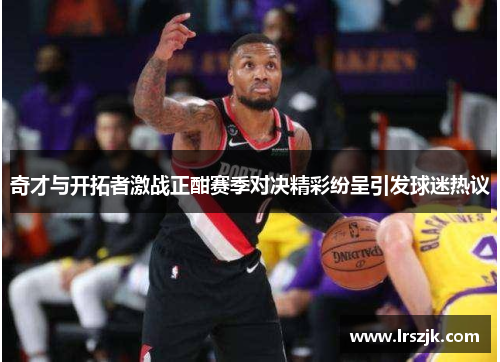 奇才与开拓者激战正酣赛季对决精彩纷呈引发球迷热议