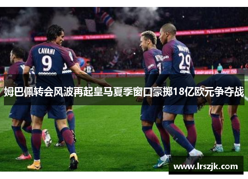 姆巴佩转会风波再起皇马夏季窗口豪掷18亿欧元争夺战