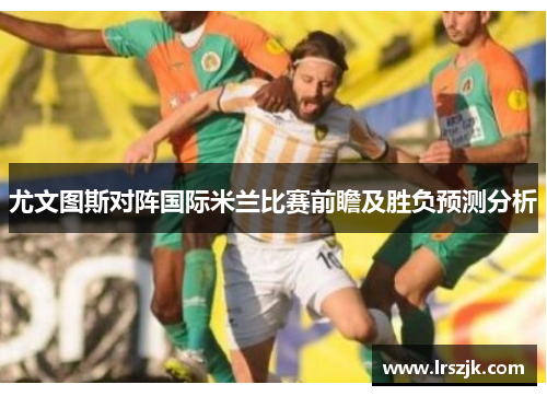 尤文图斯对阵国际米兰比赛前瞻及胜负预测分析