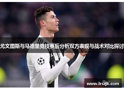 尤文图斯与马德里竞技赛后分析双方表现与战术对比探讨