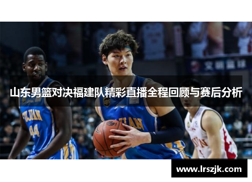 山东男篮对决福建队精彩直播全程回顾与赛后分析