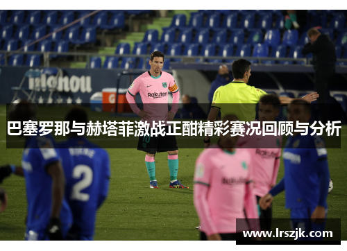 巴塞罗那与赫塔菲激战正酣精彩赛况回顾与分析