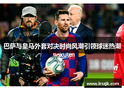 巴萨与皇马外套对决时尚风潮引领球迷热潮