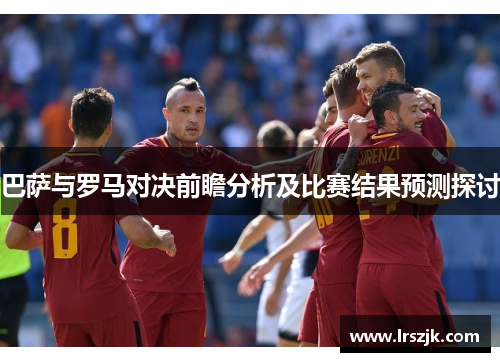巴萨与罗马对决前瞻分析及比赛结果预测探讨