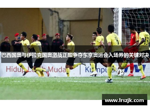 巴西国奥与伊拉克国奥激战正酣争夺东京奥运会入场券的关键对决