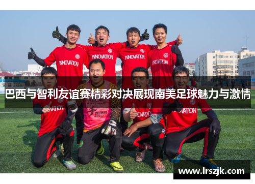 巴西与智利友谊赛精彩对决展现南美足球魅力与激情