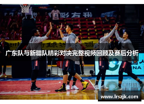 广东队与新疆队精彩对决完整视频回顾及赛后分析