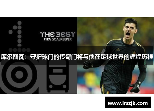 库尔图瓦：守护球门的传奇门将与他在足球世界的辉煌历程