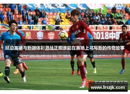 延边富德与新疆体彩激战正酣谁能在赛场上书写新的传奇故事
