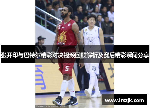 张开印与巴特尔精彩对决视频回顾解析及赛后精彩瞬间分享