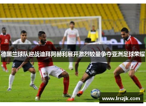 德黑兰球队迎战迪拜阿赫利展开激烈较量争夺亚洲足球荣耀