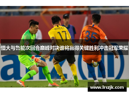 恒大与鲁能次回合巅峰对决谁将赢得关键胜利冲击冠军荣耀