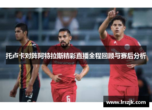 托卢卡对阵阿特拉斯精彩直播全程回顾与赛后分析