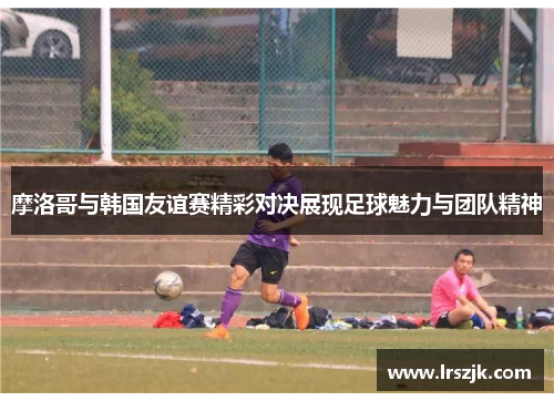 摩洛哥与韩国友谊赛精彩对决展现足球魅力与团队精神