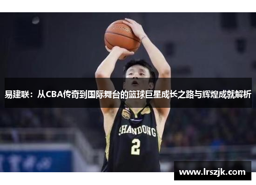 易建联：从CBA传奇到国际舞台的篮球巨星成长之路与辉煌成就解析