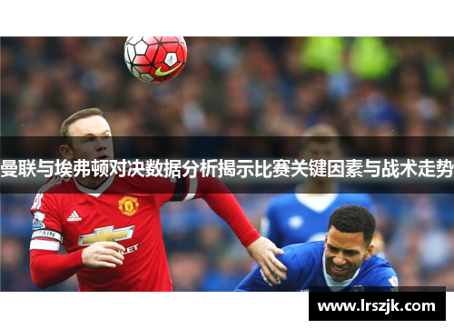 曼联与埃弗顿对决数据分析揭示比赛关键因素与战术走势