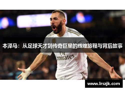 本泽马：从足球天才到传奇巨星的辉煌旅程与背后故事